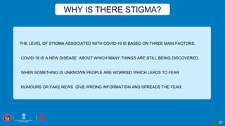 27
THE LEVEL OF STIGMA ASSOCIATED WITH COVID-19 IS BASED ON THREE MAIN FACTORS:
▪COVID-19 IS A NEW DISEASE ABOUT WHICH MANY THINGS ARE STILL BEING DISCOVERED.
▪WHEN SOMETHING IS UNKNOWN PEOPLE ARE WORRIED WHICH LEADS TO FEAR
▪RUMOURS OR FAKE NEWS GIVE WRONG INFORMATION AND SPREADS THE FEAR.
WHY IS THERE STIGMA?
 