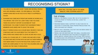 28
WHAT WILL YOU FEEL LIKE IF YOU WERE
BABULAL, RANI, SUKHRAM, BEAUTY?
1. YOU ARE IN THE GROCERY SHOP. THERE ARE SEVERAL PEOPLE
WHO ARE WEARING A MASK. YOU SEE BABULAL THE STORE
OWNER GOING RED IN HIS FACE AS HE TRIES TO SUPPRESS A
COUGH.
2. SUKHRAM HAS COME BACK FROM PUNE WHERE HE WORKS AS A
TAXI DRIVER. THEY STAY IN A JOINT FAMILY AND YOU HAVE
TAKEN HIS CONTACT HISTORY AS ADVISED BY YOUR
SUPERVISOR. YOU COME TO KNOW THAT SUKHRAM’S FAMILY
MEMBERS HAVE ASKED HIM TO LEAVE THE HOUSE
3. BEAUTY WORKS IN DELHI AS A HOUSE MAID. RECENTLY SHE HAS
COME BACK AND YOU HAVE BEEN TOLD THAT BEAUTY’S
EMPLOYERS HAVE ASKED HER TO LEAVE AS SHE HAD A COLD.
4. SURALI IS A YOUNG GIRL OF 11 YEARS. SHE AND HER 8 YEAR
OLD BROTHER ARE STAYING WITH AN AUNT AS THEIR PARENTS
HAVE BEEN ASKED TO GO IN FOR ISOLATION. SURALI’S AUNT
KEEPS ON COMPLAINING TO YOU THAT THE CHILDREN ARE A BIG
BURDEN ON THE FAMILY’S RESOURCES.
THE STIGMA
RECOGNISING STIGMA?
 