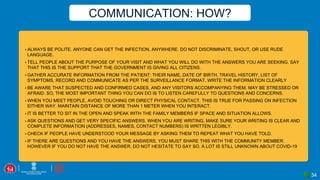 ▪ ALWAYS BE POLITE. ANYONE CAN GET THE INFECTION, ANYWHERE. DO NOT DISCRIMINATE, SHOUT, OR USE RUDE
LANGUAGE.
▪ TELL PEOPLE ABOUT THE PURPOSE OF YOUR VISIT AND WHAT YOU WILL DO WITH THE ANSWERS YOU ARE SEEKING. SAY
THAT THIS IS THE SUPPORT THAT THE GOVERNMENT IS GIVING ALL CITIZENS.
▪ GATHER ACCURATE INFORMATION FROM THE PATIENT: THEIR NAME, DATE OF BIRTH, TRAVEL HISTORY, LIST OF
SYMPTOMS, RECORD AND COMMUNICATE AS PER THE SURVEILLANCE FORMAT. WRITE THE INFORMATION CLEARLY
▪ BE AWARE THAT SUSPECTED AND CONFIRMED CASES, AND ANY VISITORS ACCOMPANYING THEM, MAY BE STRESSED OR
AFRAID. SO, THE MOST IMPORTANT THING YOU CAN DO IS TO LISTEN CAREFULLY TO QUESTIONS AND CONCERNS.
▪ WHEN YOU MEET PEOPLE, AVOID TOUCHING OR DIRECT PHYSICAL CONTACT. THIS IS TRUE FOR PASSING ON INFECTION
EITHER WAY. MAINTAIN DISTANCE OF MORE THAN 1 METER WHEN YOU INTERACT.
▪ IT IS BETTER TO SIT IN THE OPEN AND SPEAK WITH THE FAMILY MEMBERS IF SPACE AND SITUATION ALLOWS.
▪ ASK QUESTIONS AND GET VERY SPECIFIC ANSWERS. WHEN YOU ARE WRITING, MAKE SURE YOUR WRITING IS CLEAR AND
COMPLETE INFORMATION (ADDRESSES, NAMES, CONTACT NUMBERS) IS WRITTEN LEGIBLY.
▪ CHECK IF PEOPLE HAVE UNDERSTOOD YOUR MESSAGE BY ASKING THEM TO REPEAT WHAT YOU HAVE TOLD.
▪ IF THERE ARE QUESTIONS AND YOU HAVE THE ANSWERS, YOU MUST SHARE THIS WITH THE COMMUNITY MEMBER.
HOWEVER IF YOU DO NOT HAVE THE ANSWER, DO NOT HESITATE TO SAY SO. A LOT IS STILL UNKNOWN ABOUT COVID-19
COMMUNICATION: HOW?
34
 