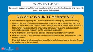 ACTIVATING SUPPORT
42
Community support should involve key stakeholders identified in the area and trained to
given safe inputs and support
ADVISE COMMUNITY MEMBERS TO
• Volunteer for supporting the Community help-desk set up by local municipality
• Support the task of distributing masks in the community, ensuring that they are
given to those who most require. Mask management to be taught while distribution
• Community representative to ensure that community cleaning and disinfection
drive to be taken up regularly by the Municipal corporation
• Give information through local political and religious leaders involvement
• Give information out through common essential services like garbage vans, milk
supply van etc.
• Free distribution of bleach/sodium hypochlorite solution and use of the disinfectant
to be planned in the community
 