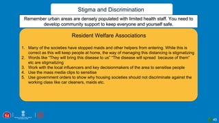 Stigma and Discrimination
Remember urban areas are densely populated with limited health staff. You need to
develop community support to keep everyone and yourself safe.
1. Many of the societies have stopped maids and other helpers from entering. While this is
correct as this will keep people at home, the way of managing this distancing is stigmatizing
2. Words like “They will bring this disease to us” “The disease will spread because of them”
etc are stigmatizing
3. Work with the local influencers and key decisionmakers of the area to sensitise people
4. Use the mass media clips to sensitise
5. Use government orders to show why housing societies should not discriminate against the
working class like car cleaners, maids etc.
Resident Welfare Associations
45
 