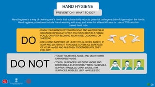 08
PREVENTION - WHAT TO DO?
HAND HYGIENE
DO
DO NOT
Hand hygiene is a way of cleaning one's hands that substantially reduces potential pathogens (harmful germs) on the hands.
Hand hygiene procedures include hand washing with soap and water for at least 40 secs or use of 70% alcohol-
based hand rubs
▪ WASH YOUR HANDS OFTEN WITH SOAP AND WATER FOR 40
SECONDS ESPECIALLY AFTER YOU HAVE BEEN IN A PUBLIC
PLACE, OR AFTER BLOWING YOUR NOSE, COUGHING, OR
SNEEZING.
▪ USE A HAND SANITISER (AT LEAST 70% ALCOHOL BASED) IF
SOAP AND WATER NOT AVAILABLE COVER ALL SURFACES
OF YOUR HANDS AND RUB THEM TOGETHER UNTIL THEY
FEEL DRY.
▪ TOUCH YOUR EYES, NOSE, AND MOUTH WITH
UNWASHED HANDS.
▪ TOUCH SURFACES LIKE DOOR KNOBS AND
DOOR BELLS, ELEVATOR BUTTONS, HANDRAILS,
SUPPORT HANDLES, CHAIR BACKS, ATM
SURFACES, MOBILES, JEEP HANDLES ETC
 