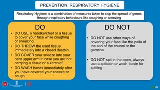 PREVENTION: RESPIRATORY HYGIENE
09
Respiratory Hygiene is a combination of measures taken to stop the spread of germs
through respiratory behaviours like coughing or sneezing
DO DO NOT
• DO USE a handkerchief or a tissue
to cover your face while coughing
or sneezing
• DO THROW the used tissue
immediately into a closed dustbin
• DO COVER your sneeze into your
bent upper arm in case you are not
carrying a tissue or a kerchief.
• DO WASH hands immediately after
you have covered your sneeze or
cough
• DO NOT use other ways of
covering your face like the pallu of
the sari of the chunni or the
gamcha
• DO NOT spit in the open, always
use a spittoon or wash basin for
spitting
 