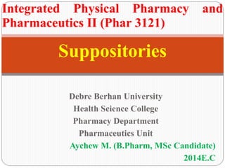 Suppositories
Integrated Physical Pharmacy and
Pharmaceutics II (Phar 3121)
Debre Berhan University
Health Science College
Pharmacy Department
Pharmaceutics Unit
Aychew M. (B.Pharm, MSc Candidate)
2014E.C
 