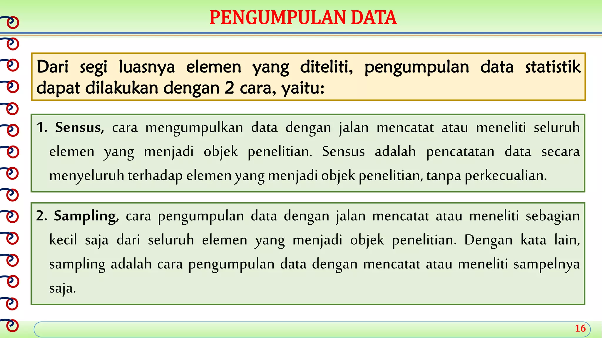 16
PENGUMPULAN DATA
Dari segi luasnya elemen yang diteliti, pengumpulan data statistik
dapat dilakukan dengan 2 cara, yaitu:
1. Sensus, cara mengumpulkan data dengan jalan mencatat atau meneliti seluruh
elemen yang menjadi objek penelitian. Sensus adalah pencatatan data secara
menyeluruhterhadap elemenyang menjadiobjek penelitian,tanpa perkecualian.
2. Sampling, cara pengumpulan data dengan jalan mencatat atau meneliti sebagian
kecil saja dari seluruh elemen yang menjadi objek penelitian. Dengan kata lain,
sampling adalah cara pengumpulan data dengan mencatat atau meneliti sampelnya
saja.
 