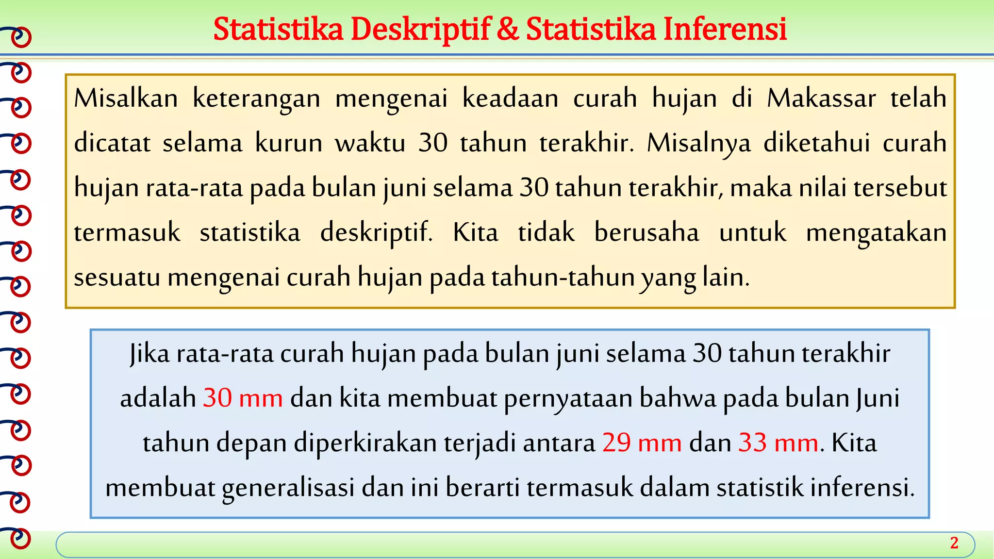 2
Statistika Deskriptif & Statistika Inferensi
Misalkan keterangan mengenai keadaan curah hujan di Makassar telah
dicatat selama kurun waktu 30 tahun terakhir. Misalnya diketahui curah
hujan rata-rata pada bulan juniselama 30 tahun terakhir, maka nilai tersebut
termasuk statistika deskriptif. Kita tidak berusaha untuk mengatakan
sesuatu mengenaicurah hujan padatahun-tahunyanglain.
Jika rata-ratacurah hujanpadabulan juniselama 30 tahunterakhir
adalah30 mm dankita membuat pernyataanbahwapadabulanJuni
tahundepan diperkirakan terjadi antara29 mm dan33 mm. Kita
membuat generalisasi danini berarti termasuk dalamstatistikinferensi.
 