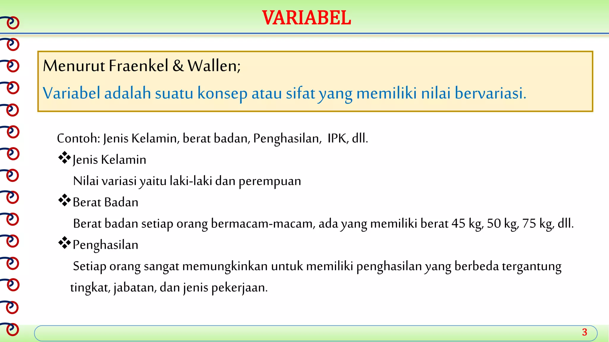 3
VARIABEL
MenurutFraenkel & Wallen;
Variabeladalahsuatukonsep atausifatyang memiliki nilai bervariasi.
Contoh: Jenis Kelamin, berat badan, Penghasilan, IPK, dll.
Jenis Kelamin
Nilaivariasi yaitulaki-lakidan perempuan
Berat Badan
Berat badan setiap orang bermacam-macam, adayang memiliki berat 45 kg, 50 kg, 75 kg, dll.
Penghasilan
Setiaporang sangat memungkinkan untuk memiliki penghasilan yang berbeda tergantung
tingkat, jabatan,dan jenis pekerjaan.
 