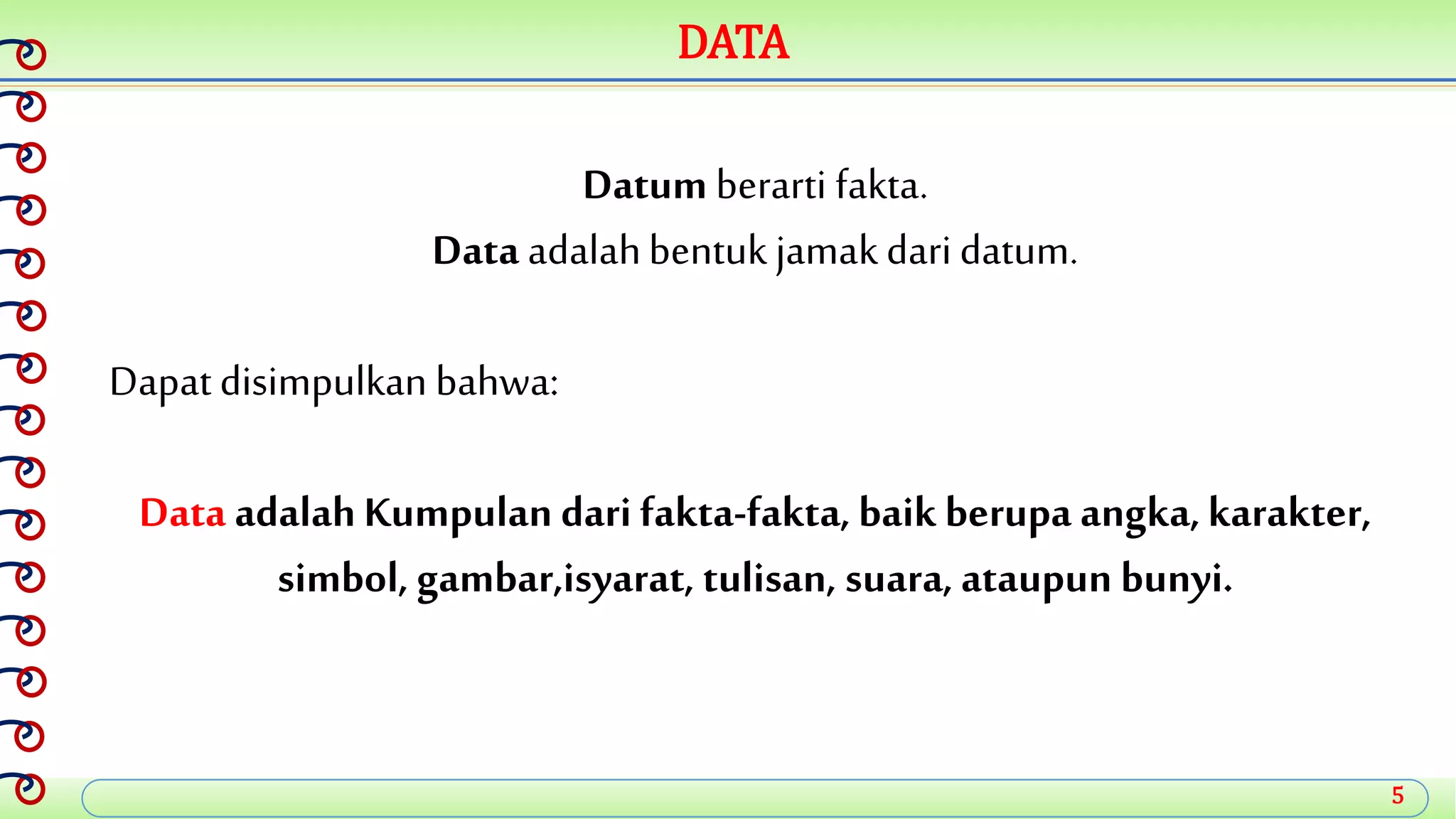 5
DATA
Datum berarti fakta.
Data adalahbentuk jamakdaridatum.
Dapatdisimpulkan bahwa:
Data adalahKumpulan dari fakta-fakta, baik berupa angka,karakter,
simbol, gambar,isyarat, tulisan, suara, ataupun bunyi.
 