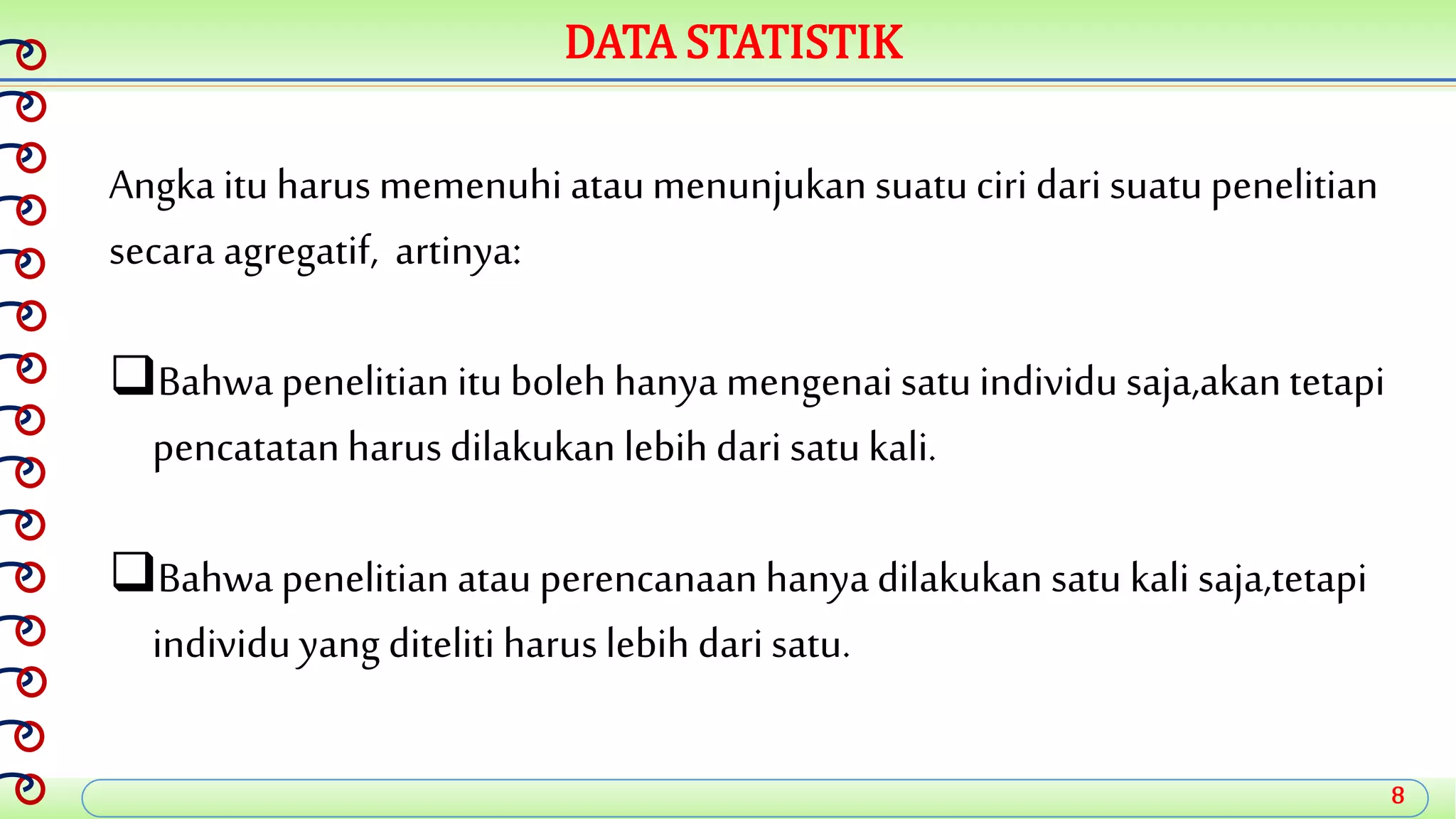 8
DATA STATISTIK
Angka ituharus memenuhi ataumenunjukan suatuciri dari suatupenelitian
secara agregatif, artinya:
Bahwapenelitian itubolehhanya mengenai satuindividusaja,akantetapi
pencatatanharusdilakukan lebih dari satukali.
Bahwapenelitian atauperencanaanhanyadilakukan satu kali saja,tetapi
individuyang diteliti haruslebih darisatu.
 