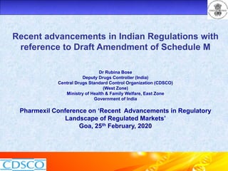 Recent advancements in Indian Regulations with
reference to Draft Amendment of Schedule M
Dr Rubina Bose
Deputy Drugs Controller (India)
Central Drugs Standard Control Organization (CDSCO)
(West Zone)
Ministry of Health & Family Welfare, East Zone
Government of India
Pharmexil Conference on ‘Recent Advancements in Regulatory
Landscape of Regulated Markets’
Goa, 25th February, 2020
 
