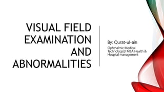VISUAL FIELD
EXAMINATION
AND
ABNORMALITIES
By: Qurat-ul-ain
Ophthalmic Medical
Technologist/ MBA Health &
Hospital management
 