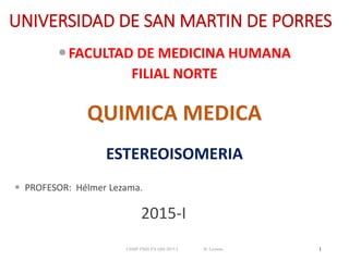 UNIVERSIDAD DE SAN MARTIN DE PORRES
FACULTAD DE MEDICINA HUMANA
FILIAL NORTE
QUIMICA MEDICA
ESTEREOISOMERIA
 PROFESOR: Hélmer Lezama.
2015-I
USMP-FMH-FN-QM-2015-I H. Lezama 1
 