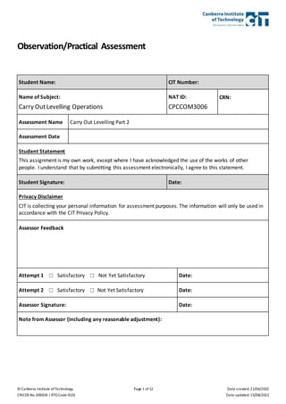 © Canberra Institute of Technology Page 1 of 12 Date created: 21/06/2022
CRICOS No. 00001K | RTO Code 0101 Date updated: 15/08/2022
Observation/Practical Assessment
Student Name: CIT Number:
Name of Subject:
Carry OutLevelling Operations
NAT ID:
CPCCOM3006
CRN:
Assessment Name Carry Out Levelling Part 2
Assessment Date
Student Statement
This assignment is my own work, except where I have acknowledged the use of the works of other
people. I understand that by submitting this assessment electronically, I agree to this statement.
Student Signature: Date:
Privacy Disclaimer
CIT is collecting your personal information for assessment purposes. The information will only be used in
accordance with the CIT Privacy Policy.
Assessor Feedback
Attempt 1 ☐ Satisfactory ☐ Not Yet Satisfactory Date:
Attempt 2 ☐ Satisfactory ☐ Not Yet Satisfactory Date:
Assessor Signature: Date:
Note from Assessor (including any reasonable adjustment):
 