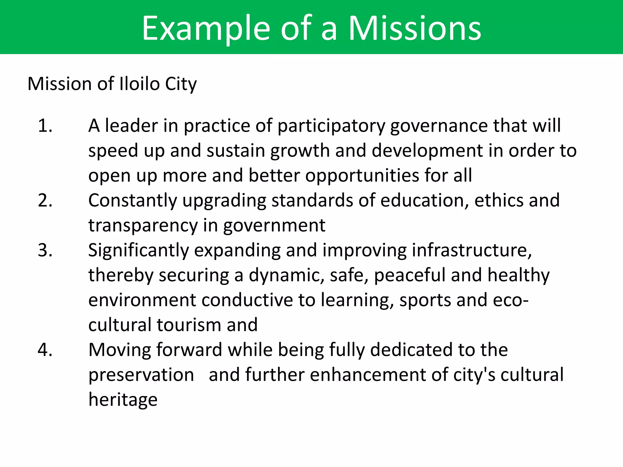 Example of a Missions
1. A leader in practice of participatory governance that will
speed up and sustain growth and development in order to
open up more and better opportunities for all
2. Constantly upgrading standards of education, ethics and
transparency in government
3. Significantly expanding and improving infrastructure,
thereby securing a dynamic, safe, peaceful and healthy
environment conductive to learning, sports and eco-
cultural tourism and
4. Moving forward while being fully dedicated to the
preservation and further enhancement of city's cultural
heritage
Mission of Iloilo City
 