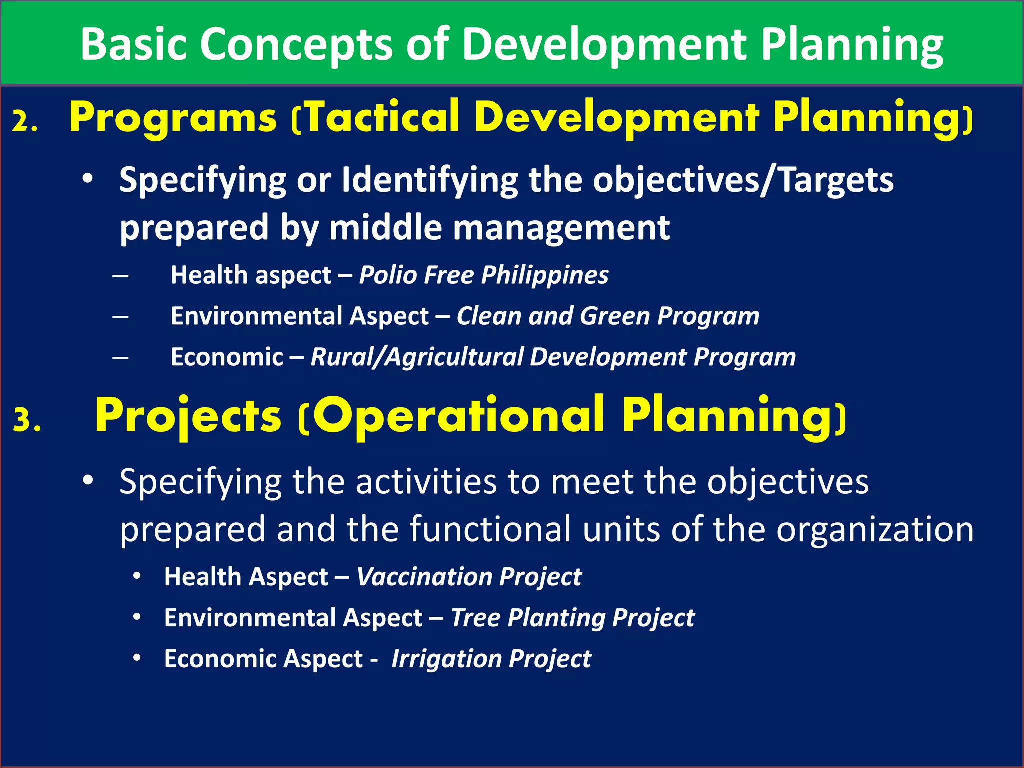 2. Programs (Tactical Development Planning)
• Specifying or Identifying the objectives/Targets
prepared by middle management
– Health aspect – Polio Free Philippines
– Environmental Aspect – Clean and Green Program
– Economic – Rural/Agricultural Development Program
3. Projects (Operational Planning)
• Specifying the activities to meet the objectives
prepared and the functional units of the organization
• Health Aspect – Vaccination Project
• Environmental Aspect – Tree Planting Project
• Economic Aspect - Irrigation Project
Basic Concepts of Development Planning
 