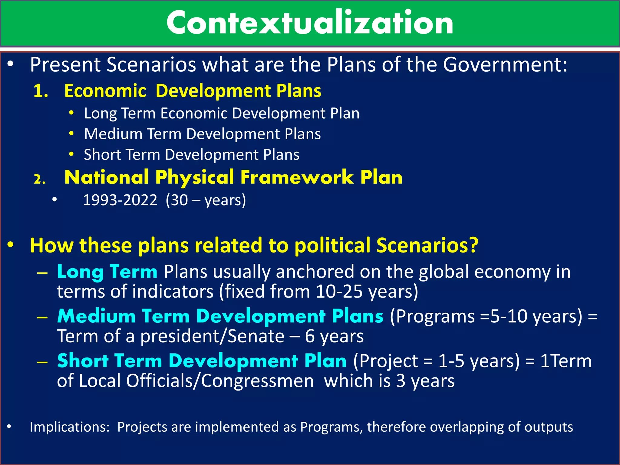 Contextualization
• Present Scenarios what are the Plans of the Government:
1. Economic Development Plans
• Long Term Economic Development Plan
• Medium Term Development Plans
• Short Term Development Plans
2. National Physical Framework Plan
• 1993-2022 (30 – years)
• How these plans related to political Scenarios?
– Long Term Plans usually anchored on the global economy in
terms of indicators (fixed from 10-25 years)
– Medium Term Development Plans (Programs =5-10 years) =
Term of a president/Senate – 6 years
– Short Term Development Plan (Project = 1-5 years) = 1Term
of Local Officials/Congressmen which is 3 years
• Implications: Projects are implemented as Programs, therefore overlapping of outputs
 