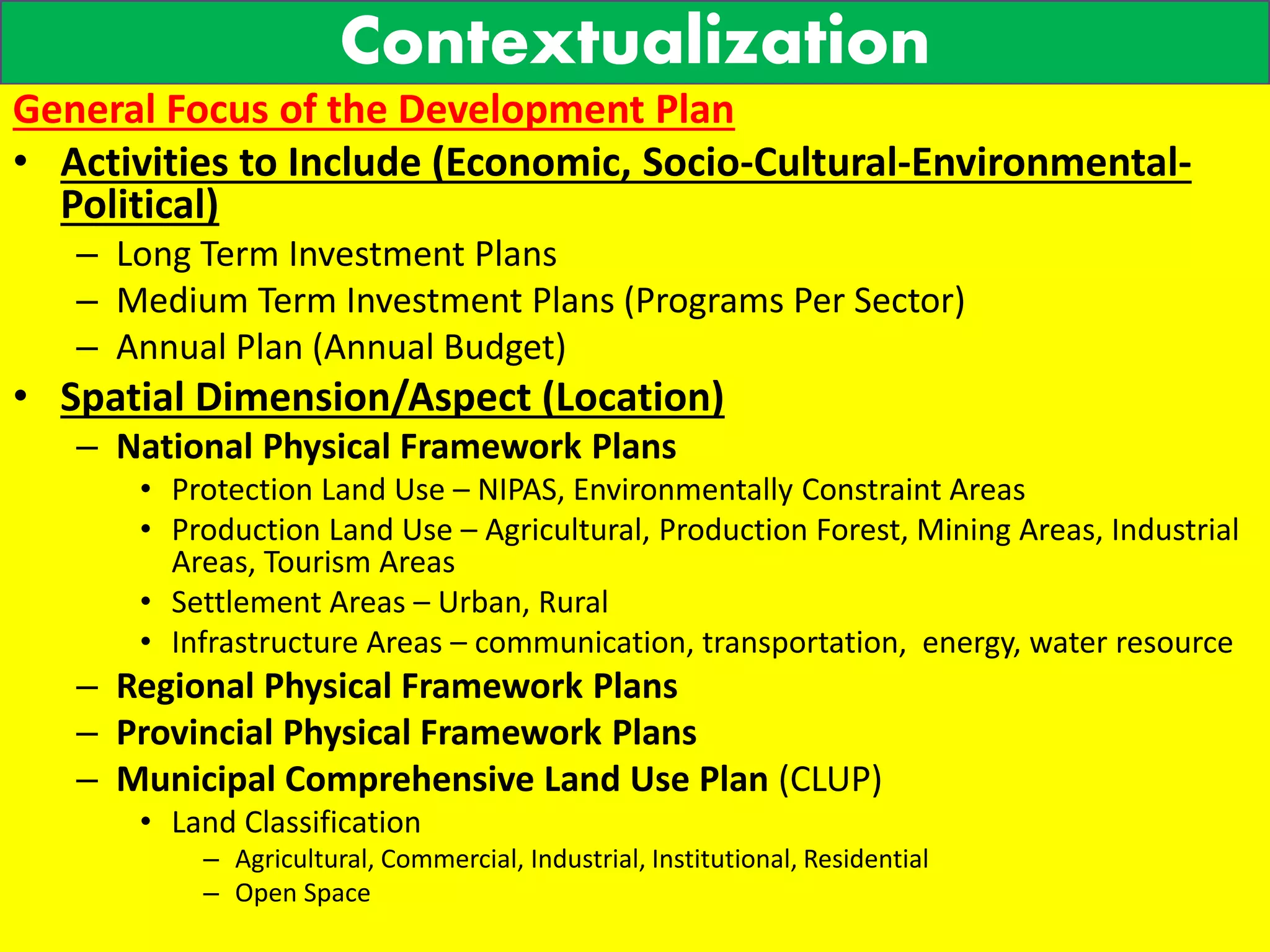 Contextualization
General Focus of the Development Plan
• Activities to Include (Economic, Socio-Cultural-Environmental-
Political)
– Long Term Investment Plans
– Medium Term Investment Plans (Programs Per Sector)
– Annual Plan (Annual Budget)
• Spatial Dimension/Aspect (Location)
– National Physical Framework Plans
• Protection Land Use – NIPAS, Environmentally Constraint Areas
• Production Land Use – Agricultural, Production Forest, Mining Areas, Industrial
Areas, Tourism Areas
• Settlement Areas – Urban, Rural
• Infrastructure Areas – communication, transportation, energy, water resource
– Regional Physical Framework Plans
– Provincial Physical Framework Plans
– Municipal Comprehensive Land Use Plan (CLUP)
• Land Classification
– Agricultural, Commercial, Industrial, Institutional, Residential
– Open Space
 
