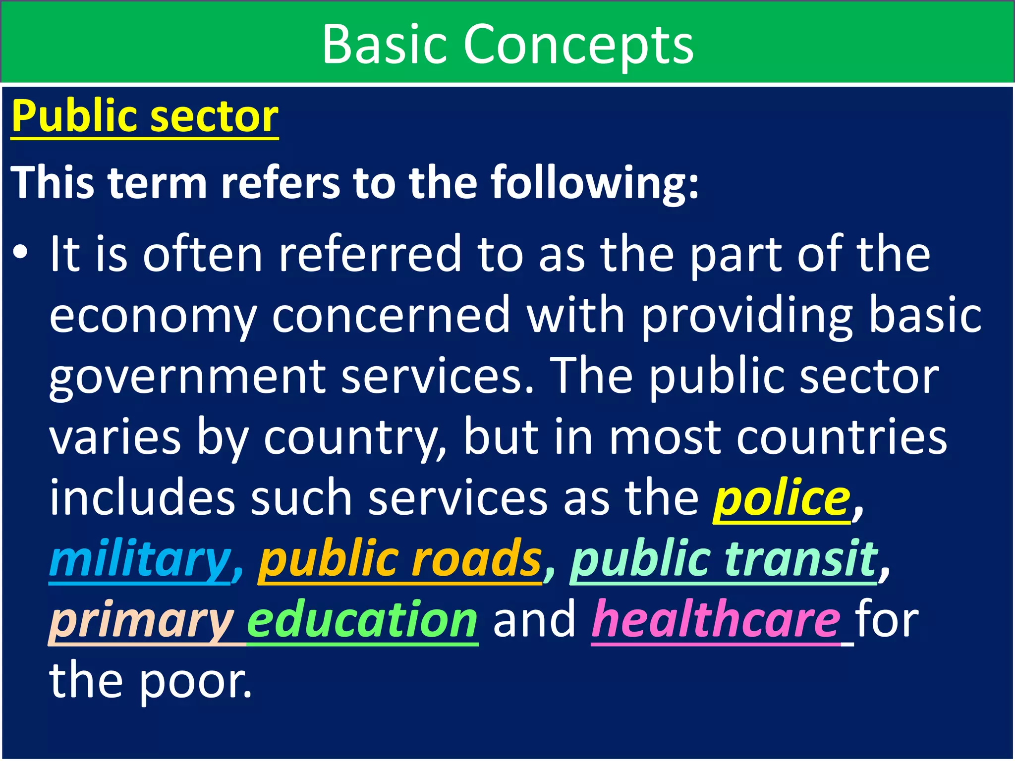 Basic Concepts
Public sector
This term refers to the following:
• It is often referred to as the part of the
economy concerned with providing basic
government services. The public sector
varies by country, but in most countries
includes such services as the police,
military, public roads, public transit,
primary education and healthcare for
the poor.
 