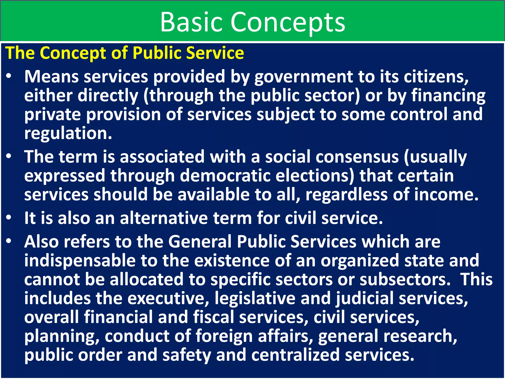 Basic Concepts
The Concept of Public Service
• Means services provided by government to its citizens,
either directly (through the public sector) or by financing
private provision of services subject to some control and
regulation.
• The term is associated with a social consensus (usually
expressed through democratic elections) that certain
services should be available to all, regardless of income.
• It is also an alternative term for civil service.
• Also refers to the General Public Services which are
indispensable to the existence of an organized state and
cannot be allocated to specific sectors or subsectors. This
includes the executive, legislative and judicial services,
overall financial and fiscal services, civil services,
planning, conduct of foreign affairs, general research,
public order and safety and centralized services.
 