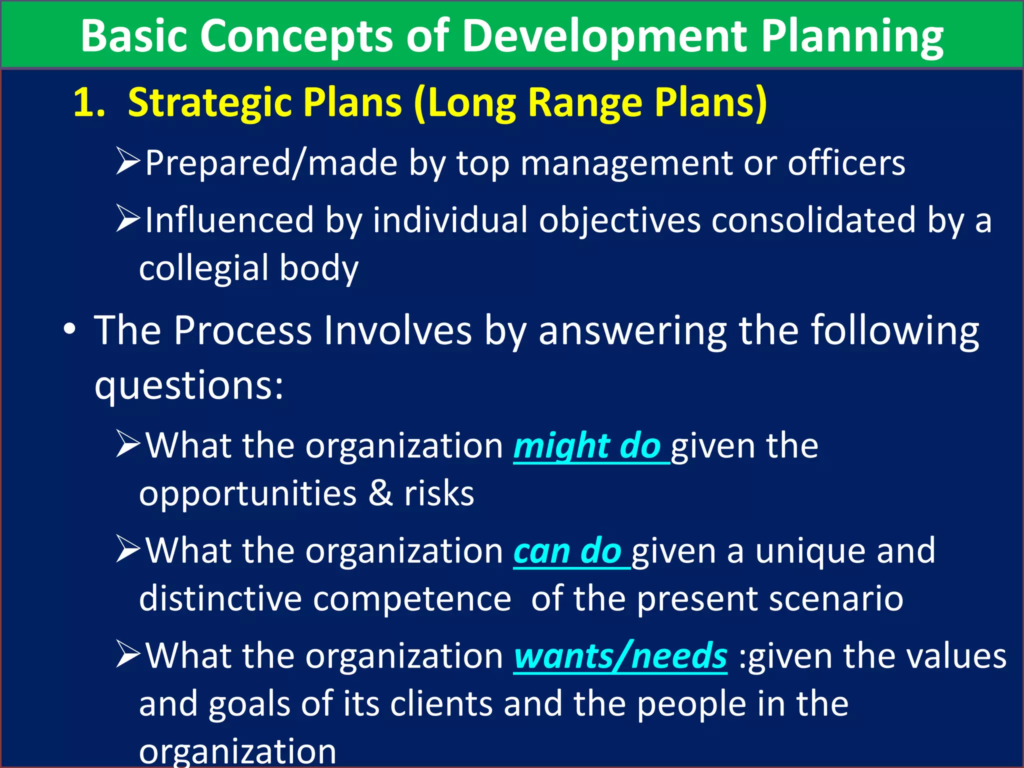 1. Strategic Plans (Long Range Plans)
Prepared/made by top management or officers
Influenced by individual objectives consolidated by a
collegial body
• The Process Involves by answering the following
questions:
What the organization might do given the
opportunities & risks
What the organization can do given a unique and
distinctive competence of the present scenario
What the organization wants/needs :given the values
and goals of its clients and the people in the
organization
Basic Concepts of Development Planning
 