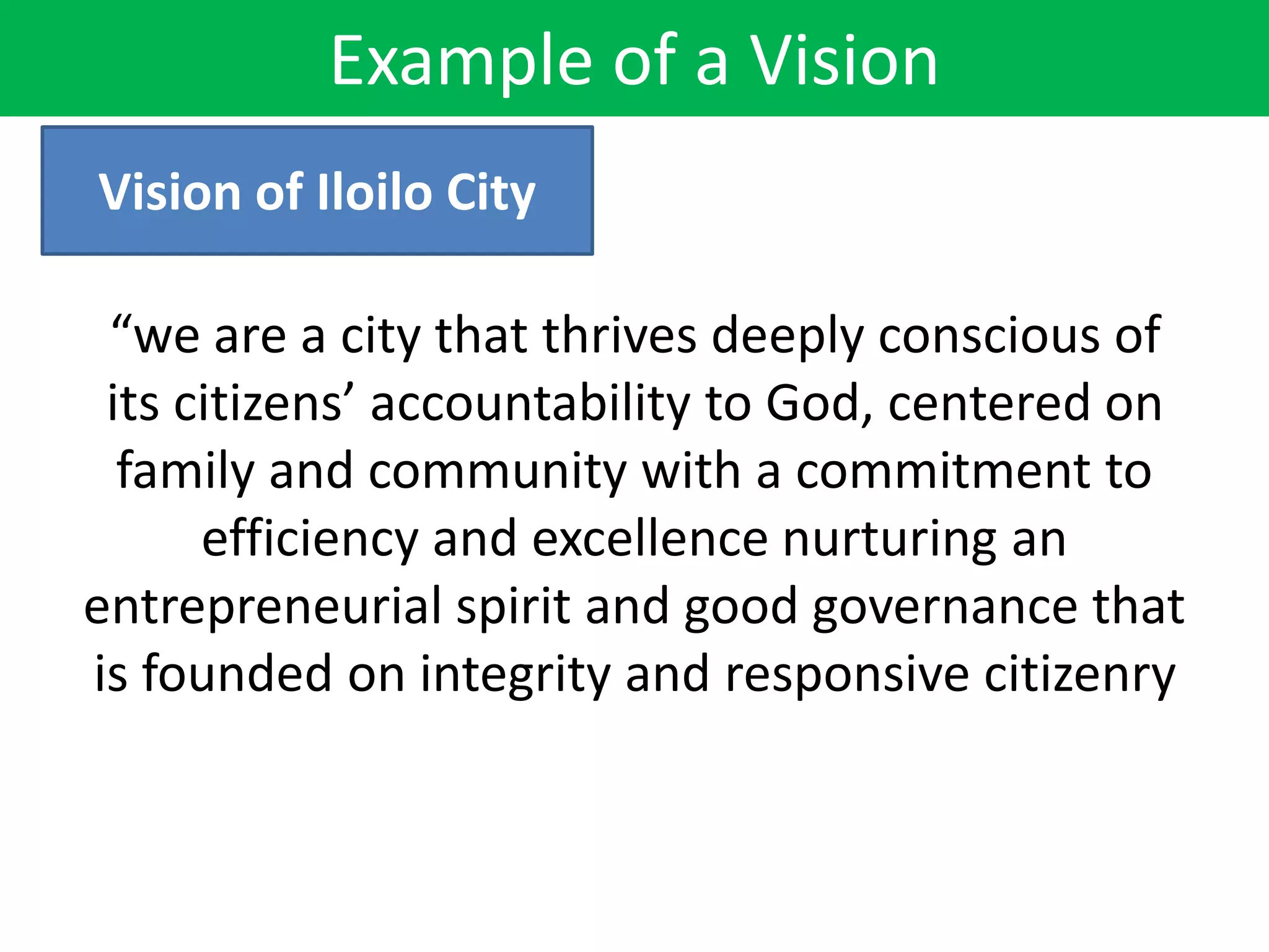“we are a city that thrives deeply conscious of
its citizens’ accountability to God, centered on
family and community with a commitment to
efficiency and excellence nurturing an
entrepreneurial spirit and good governance that
is founded on integrity and responsive citizenry
Vision of Iloilo City
Example of a Vision
 