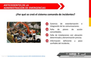 Imagen tomada http://www.elfrente.com.co/repositorio_imagenes/EL_FRENTE_02018004028010013029_58585.jpg
Carencia de estandarización e
integración de las comunicaciones.
Falta de planes de acción
consolidados.
Falta de instalaciones con ubicación
determinada y denominación precisa.
Información deficiente y poco
confiable del incidente.
ANTECEDENTES DE LA
ADMINISTRACIÓN DE EMERGENCIAS
¿Por qué se creó el sistema comando de incidentes?
 