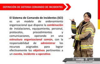 DEFINICIÓN DE SISTEMA COMANDO DE INCIDENTES
El Sistema de Comando de Incidentes (SCI)
es un modelo de ordenamiento
organizacional que dispone la combinación
de instalaciones, equipamiento, personal,
protocolos, procedimientos y
comunicaciones, operando en una
estructura organizacional común, con la
responsabilidad de administrar los
recursos asignados para lograr
efectivamente los objetivos pertinentes a
un evento, incidente u operativo.
 