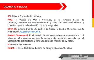 GLOSARIO Y SIGLAS
SCI: Sistema Comando de Incidentes
PMU: El Puesto de Mando Unificado, es la instancia básica de
comando, coordinación interinstitucional y toma de decisiones tácticas y
operativas para la administración de las emergencias.
SDGR-CC: Sistema Distrital de Gestión de Riesgos y Cambio Climático, creado
mediante el Acuerdo 546 de 2013.
Período Operacional: Es el período de respuesta ante una emergencia el cual
inicia en el momento en que la persona de turno es activada por el
Comandante del Incidente y tiene una duración máxima de 12 horas.
PC: Puesto de Comando
IDIGER: Instituto Distrital de Gestión de Riesgos y Cambio Climático.
 