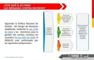 Siguiendo la Política Nacional de
Gestión del Riesgo de Desastres
establecida mediante la Ley 1523
de 2012 y las directrices para la
gestión del cambio climático de
acuerdo a la Ley 1931 de 2018, el
SDGR-CC está conformado por
los siguientes componentes:
Fuente: https://www.idiger.gov.co/sistema-distrital
¿POR QUÉ EL SCI PARA
LAS BRIGADAS CONTRA INCENDIO?
 