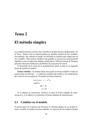 Tema 2
El método simplex
Los modelos lineales con dos o tres variables se pueden resolver gráficamente. En
el Tema 1 hemos visto la solución gráfica de modelos lineales de dos variables.
Sin embargo, este método no puede ser utilizado en modelos que tengan más de
tres variables. Para resolver modelos más grandes se necesita un procedimiento
algebráico como el algoritmo simplex, publicado en 1949 por George B. Dantzig,
para dar soluciones numéricas a problemas de programación lineal.
El desarrollo de la teorı́a de la programación lineal se basa en la siguiente
forma de escribir el modelo.
Forma estándar. Un modelo lineal está escrito en forma estándar si todas las
restricciones son del tipo = y todas las variables del modelo y las componentes
del vector b son no negativas. El modelo en forma matricial:
max(min) z = cT
x
sujeto a
Ax = b
x ≥ 0
Si el objetivo es maximizar, entonces se tiene la forma estándar de maxi-
mización y, si el objetivo es minimizar, la forma estándar de minimización.
2.1 Cambios en el modelo
El primer paso en el proceso de encontrar la solución óptima de un modelo li-
neal es escribir el modelo en forma estándar. La mayorı́a de los modelos lineales
19
 