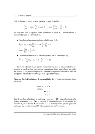 2.4. El método simplex 45
Sale de la base el vector ar que verifique la regla de salida,
xBr
yr3
= min
i

xBi
yi3
/ yi3  0

= min

xB2
y23
=
6
2

= 3.
Se elige para salir el segundo vector de la base, es decir, a4. Cambia la base, la
solución básica y el valor objetivo.
• Calculamos la nueva solución con la fórmula (2.9).
∧
xB1= xB1 − xB2
y13
y23
= 2 − 6

−
1
2

= 5,
∧
xB2=
xB2
y23
=
6
2
= 3.
• Calculamos el valor de la función objetivo con la fórmula (2.10).
∧
z= z −
xB2
y23
(z3 − c3) = 8 −
6
2
(−5) = 23.
La nueva solución
∧
xB es factible y mejora el valor de la función objetivo. El
teorema se puede aplicar nuevamente (nueva iteración) y repetir hasta que todos
los valores zj −cj sean no negativos. Cuando se cumple esa condición la solución
es óptima; esta condición se recoge en el siguiente teorema. 2
Teorema 2.4.2 (Condiciones de optimalidad). Sea el problema lineal en forma
estándar
max z = cT
x
sujeto a
Ax = b
x ≥ 0
Sea B una base elegida en la matriz A y sean xB = B−1
b la solución factible
básica asociada y z = cT
BxB el valor de la función objetivo. Si para todos los
vectores aj de la matriz A los valores zj − cj son mayores o iguales que cero,
entonces xB es solución factible básica óptima para el problema.
Investigación Operativa. Programación Lineal
 