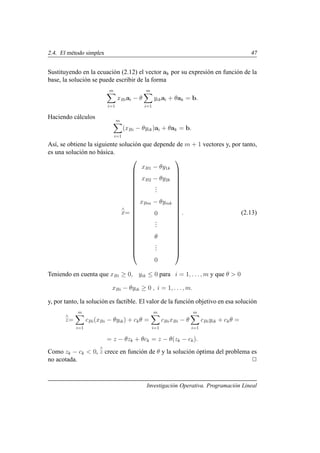 2.4. El método simplex 47
Sustituyendo en la ecuación (2.12) el vector ak por su expresión en función de la
base, la solución se puede escribir de la forma
m
X
i=1
xBiai − θ
m
X
i=1
yikai + θak = b.
Haciendo cálculos m
X
i=1
(xBi − θyik)ai + θak = b.
Ası́, se obtiene la siguiente solución que depende de m + 1 vectores y, por tanto,
es una solución no básica.
∧
x=























xB1 − θy1k
xB2 − θy2k
.
.
.
xBm − θymk
0
.
.
.
θ
.
.
.
0























. (2.13)
Teniendo en cuenta que xBi ≥ 0, yik ≤ 0 para i = 1, . . ., m y que θ  0
xBi − θyik ≥ 0 , i = 1, . . . , m.
y, por tanto, la solución es factible. El valor de la función objetivo en esa solución
∧
z=
m
X
i=1
cBi(xBi − θyik) + ckθ =
m
X
i=1
cBixBi − θ
m
X
i=1
cBiyik + ckθ =
= z − θzk + θck = z − θ(zk − ck).
Como zk − ck  0,
∧
z crece en función de θ y la solución óptima del problema es
no acotada. 2
Investigación Operativa. Programación Lineal
 