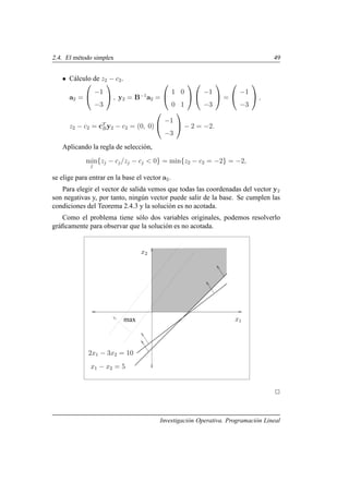 2.4. El método simplex 49
• Cálculo de z2 − c2.
a2 =


−1
−3

 , y2 = B−1
a2 =


1 0
0 1




−1
−3

 =


−1
−3

 ,
z2 − c2 = cT
By2 − c2 = (0, 0)


−1
−3

 − 2 = −2.
Aplicando la regla de selección,
min
j
{zj − cj/zj − cj  0} = min{z2 − c2 = −2} = −2,
se elige para entrar en la base el vector a2.
Para elegir el vector de salida vemos que todas las coordenadas del vector y2
son negativas y, por tanto, ningún vector puede salir de la base. Se cumplen las
condiciones del Teorema 2.4.3 y la solución es no acotada.
Como el problema tiene sólo dos variables originales, podemos resolverlo
gráficamente para observar que la solución es no acotada.
x1
x2
x1 − x2 = 5
2x1 − 3x2 = 10
max
2
Investigación Operativa. Programación Lineal
 