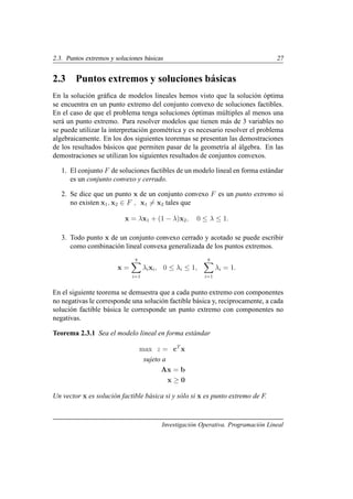2.3. Puntos extremos y soluciones básicas 27
2.3 Puntos extremos y soluciones básicas
En la solución gráfica de modelos lineales hemos visto que la solución óptima
se encuentra en un punto extremo del conjunto convexo de soluciones factibles.
En el caso de que el problema tenga soluciones óptimas múltiples al menos una
será un punto extremo. Para resolver modelos que tienen más de 3 variables no
se puede utilizar la interpretación geométrica y es necesario resolver el problema
algebraicamente. En los dos siguientes teoremas se presentan las demostraciones
de los resultados básicos que permiten pasar de la geometrı́a al álgebra. En las
demostraciones se utilizan los siguientes resultados de conjuntos convexos.
1. El conjunto F de soluciones factibles de un modelo lineal en forma estándar
es un conjunto convexo y cerrado.
2. Se dice que un punto x de un conjunto convexo F es un punto extremo si
no existen x1, x2 ∈ F , x1 6= x2 tales que
x = λx1 + (1 − λ)x2, 0 ≤ λ ≤ 1.
3. Todo punto x de un conjunto convexo cerrado y acotado se puede escribir
como combinación lineal convexa generalizada de los puntos extremos.
x =
q
X
i=1
λixi, 0 ≤ λi ≤ 1,
q
X
i=1
λi = 1.
En el siguiente teorema se demuestra que a cada punto extremo con componentes
no negativas le corresponde una solución factible básica y, reciprocamente, a cada
solución factible básica le corresponde un punto extremo con componentes no
negativas.
Teorema 2.3.1 Sea el modelo lineal en forma estándar
max z = cT
x
sujeto a
Ax = b
x ≥ 0
Un vector x es solución factible básica si y sólo si x es punto extremo de F.
Investigación Operativa. Programación Lineal
 