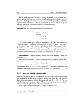 52 Tema 2. El método simplex
En las condiciones del Teorema 2.4.4 y del Teorema 2.4.5, se obtienen solu-
ciones óptimas múltiples con variables acotadas pero, pueden existir soluciones
óptimas múltiples para valores no acotados de las variables y que den a la función
objetivo un valor acotado. El siguiente teorema da las condiciones en las que se
obtienen ese tipo de soluciones al aplicar el teorema de mejora.
Teorema 2.4.6 Sea el problema lineal en forma estándar
max z = cT
x
sujeto a
Ax = b
x ≥ 0
Sea B una base elegida en la matriz A y sean xB = B−1
b la solución factible
básica asociada y z = cT
BxB el valor de la función objetivo. Si para todo vector
aj de la matriz A se verifica que zj − cj ≥ 0, entonces la solución xB es óptima.
Si existe un vector ak que no esté en la base tal que zk − ck = 0 y todas sus
coordenadas yik, i = 1, . . . , m, son menores o iguales que cero, entonces existen
soluciones óptimas múltiples con valores no acotados para las variables.
Demostración. Las soluciones se calculan como en el Teorema 2.4.3 y son
del tipo (2.13).
De la misma forma que en el mencionado teorema el valor de la función obje-
tivo es
∧
z= z − θ(zk − ck).
En este caso como zk − ck = 0, se cumple
∧
z= z. En estas condiciones las
soluciones del tipo
∧
x obtenidas como en el Teorema 2.4.3 son óptimas. 2
2.4.7 Solución factible básica inicial
Para dar la solución óptima de un modelo lineal en forma estándar, comenzaremos
con una solución factible básica. Si se elige como primera base B = I, la solución
factible básica asociada se calcula fácilmente dado que B−1
= B = I. Una vez
calculada la primera solución se aplica el Teorema de mejora hasta que se verifican
las condiciones de optimalidad dadas en el Teorema 2.4.2.
Para elegir como primera base B = I se pueden dar dos casos.
OpenCourseWare, UPV/EHU
 