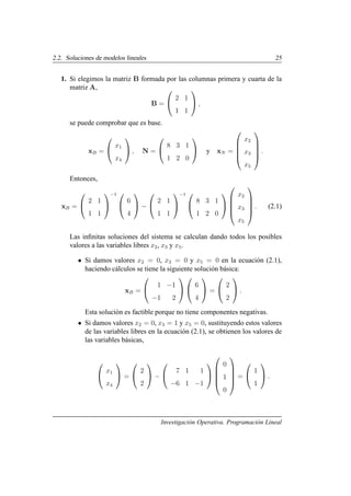 2.2. Soluciones de modelos lineales 25
1. Si elegimos la matriz B formada por las columnas primera y cuarta de la
matriz A,
B =


2 1
1 1

 ,
se puede comprobar que es base.
xB =


x1
x4

 , N =


8 3 1
1 2 0

 y xN =





x2
x3
x5





.
Entonces,
xB =


2 1
1 1


−1 

6
4

 −


2 1
1 1


−1 

8 3 1
1 2 0







x2
x3
x5





. (2.1)
Las infinitas soluciones del sistema se calculan dando todos los posibles
valores a las variables libres x2, x3 y x5.
• Si damos valores x2 = 0, x3 = 0 y x5 = 0 en la ecuación (2.1),
haciendo cálculos se tiene la siguiente solución básica:
xB =


1 −1
−1 2




6
4

 =


2
2

 .
Esta solución es factible porque no tiene componentes negativas.
• Si damos valores x2 = 0, x3 = 1 y x5 = 0, sustituyendo estos valores
de las variables libres en la ecuación (2.1), se obtienen los valores de
las variables básicas,


x1
x4

 =


2
2

 −


7 1 1
−6 1 −1







0
1
0





=


1
1

 .
Investigación Operativa. Programación Lineal
 