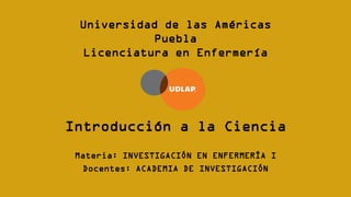 Introducción a la Ciencia
Materia: INVESTIGACIÓN EN ENFERMERÍA I
Docentes: ACADEMIA DE INVESTIGACIÓN
Universidad de las Américas
Puebla
Licenciatura en Enfermería
 