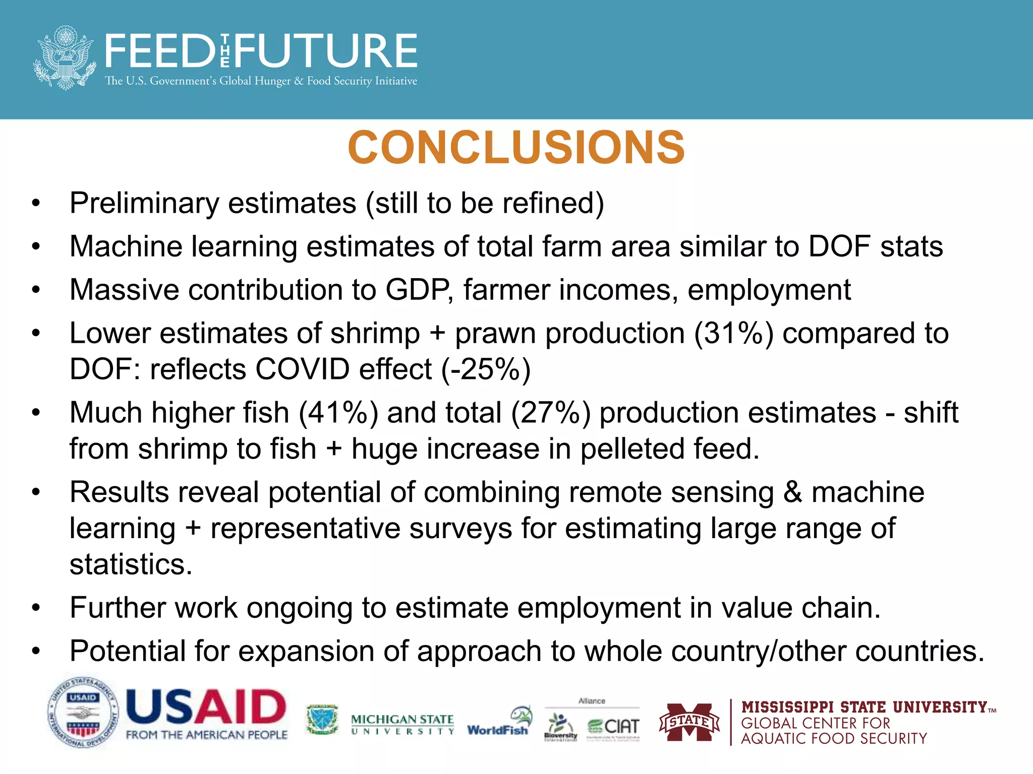 CONCLUSIONS
• Preliminary estimates (still to be refined)
• Machine learning estimates of total farm area similar to DOF stats
• Massive contribution to GDP, farmer incomes, employment
• Lower estimates of shrimp + prawn production (31%) compared to
DOF: reflects COVID effect (-25%)
• Much higher fish (41%) and total (27%) production estimates - shift
from shrimp to fish + huge increase in pelleted feed.
• Results reveal potential of combining remote sensing & machine
learning + representative surveys for estimating large range of
statistics.
• Further work ongoing to estimate employment in value chain.
• Potential for expansion of approach to whole country/other countries.
 
