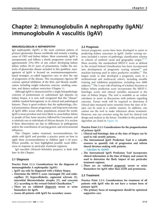 Chapter 2: Immunoglobulin A nephropathy (IgAN)/
immunoglobulin A vasculitis (IgAV)
IMMUNOGLOBULIN A NEPHROPATHY
IgA nephropathy (IgAN) is the most common pattern of
primary glomerular disease worldwide and remains a leading
cause of CKD and kidney failure. Most commonly, IgAN is
asymptomatic and follows a slowly progressive course with
approximately 25%–30% of any cohort developing kidney
failure within 20–25 years of presentation. Unlike the ma-
jority of glomerular disease included in this guideline, man-
agement of IgAN is focused on nonimmunosuppressive-
based strategies, so-called supportive care, to slow the rate
of progression of the disease. This encompasses rigorous BP
control, optimal inhibition of the RAS, and lifestyle modiﬁ-
cation, including weight reduction, exercise, smoking cessa-
tion, and dietary sodium restriction (Chapter 1).
Although IgAN is characterized by a single histopathologic
criterion of predominant or codominant IgA deposits on
kidney biopsy, it is now well recognized that this “disease”
exhibits marked heterogeneity in its clinical and pathological
features. There is good evidence that the epidemiology, clin-
ical presentation, disease progression, and long-term outcome
of IgAN differ across ethnic populations around the world.
IgAN is most prevalent and more likely to cause kidney failure
in people of East Asian ancestry, followed by Caucasians, and
is relatively rare in individuals of African descent. It is unclear
if these observations are due to differences in pathogenesis
and/or the contribution of varying genetic and environmental
inﬂuences.
This Chapter makes treatment recommendations for
adults with IgAN and provides a practice point on how to
apply these recommendations to children aged 1–18 years.
Where possible, we have highlighted possible racial differ-
ences in response to particular treatment regimens.
IgA vasculitis (Henoch–Schönlein purpura) is dealt with
later in this Chapter.
2.1 Diagnosis
Practice Point 2.1.1: Considerations for the diagnosis of
immunoglobulin A nephropathy (IgAN):
 IgAN can only be diagnosed with a kidney biopsy.
 Determine the MEST-C score (mesangial [M] and endo-
capillary [E] hypercellularity, segmental sclerosis [S],
interstitial ﬁbrosis/tubular atrophy [T], and crescents
[C]) according to the revised Oxford Classiﬁcation.80
 There are no validated diagnostic serum or urine
biomarkers for IgAN.
 Assess all patients with IgAN for secondary causes.
2.2 Prognosis
Several prognostic scores have been developed to assist in
predicting kidney outcomes in IgAN. Earlier scoring sys-
tems included a variety of pathologic classiﬁcation schema
in cohorts of uniform racial and geographic origin.80–85
More recently, the standardized MEST-C score as deﬁned
in the revised Oxford Classiﬁcation has been incorporated
into development of prognostic scoring systems86
and
machine-learning used to select predictive variables.87
The
largest study to date developed a prognostic score in a
multinational and multiracial cohort, including sizeable
training and validation populations, including over 4000
subjects.88
The 5-year risk of halving of a kidney function or
kidney failure prediction score incorporates the MEST-C
histologic scores and clinical variables measured at the
time of kidney biopsy. The tool is available as an online
calculator to assist in discussions with patients regarding
outcome. Future work will be required to determine if
clinical data measured more remotely from the time of bi-
opsy can be used in a similar manner. In addition, one
cannot use the tool to make inferences about treatment.
However, one can envision using the tool for clinical trial
design and analysis in the future. Variables in this prediction
algorithm are listed in Figure 20.
Practice Point 2.2.1: Considerations for the prognostication
of primary IgAN:
 Clinical and histologic data at the time of biopsy can be
used to risk stratify patients.
 The International IgAN Prediction Tool is a valuable
resource to quantify risk of progression and inform
shared decision-making with patients.
B Calculate by QxMD
 The International IgAN Prediction Tool incorporates
clinical information at the time of biopsy and cannot be
used to determine the likely impact of any particular
treatment regimen.
 There are no validated prognostic serum or urine
biomarkers for IgAN other than eGFR and proteinuria.
2.3 Treatment
Practice Point 2.3.1: Considerations for treatment of all
patients with IgAN who do not have a variant form of
primary IgAN:
 The primary focus of management should be optimized
supportive care.
www.kidney-international.org chapter 2
Kidney International (2021) 100, S1–S276 S115
 