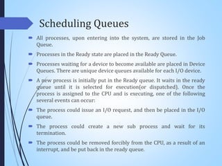 Scheduling Queues
 All processes, upon entering into the system, are stored in the Job
Queue.
 Processes in the Ready state are placed in the Ready Queue.
 Processes waiting for a device to become available are placed in Device
Queues. There are unique device queues available for each I/O device.
 A new process is initially put in the Ready queue. It waits in the ready
queue until it is selected for execution(or dispatched). Once the
process is assigned to the CPU and is executing, one of the following
several events can occur:
 The process could issue an I/O request, and then be placed in the I/O
queue.
 The process could create a new sub process and wait for its
termination.
 The process could be removed forcibly from the CPU, as a result of an
interrupt, and be put back in the ready queue.
 