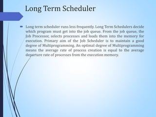 Long Term Scheduler
 Long term scheduler runs less frequently. Long Term Schedulers decide
which program must get into the job queue. From the job queue, the
Job Processor, selects processes and loads them into the memory for
execution. Primary aim of the Job Scheduler is to maintain a good
degree of Multiprogramming. An optimal degree of Multiprogramming
means the average rate of process creation is equal to the average
departure rate of processes from the execution memory.
 