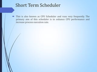 Short Term Scheduler
 This is also known as CPU Scheduler and runs very frequently. The
primary aim of this scheduler is to enhance CPU performance and
increase process execution rate.
 