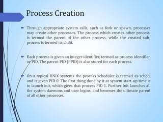 Process Creation
 Through appropriate system calls, such as fork or spawn, processes
may create other processes. The process which creates other process,
is termed the parent of the other process, while the created sub-
process is termed its child.
 Each process is given an integer identifier, termed as process identifier,
or PID. The parent PID (PPID) is also stored for each process.
 On a typical UNIX systems the process scheduler is termed as sched,
and is given PID 0. The first thing done by it at system start-up time is
to launch init, which gives that process PID 1. Further Init launches all
the system daemons and user logins, and becomes the ultimate parent
of all other processes.
 