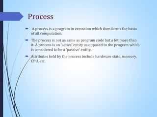 Process
 A process is a program in execution which then forms the basis
of all computation.
 The process is not as same as program code but a lot more than
it. A process is an 'active' entity as opposed to the program which
is considered to be a 'passive' entity.
 Attributes held by the process include hardware state, memory,
CPU, etc.
 