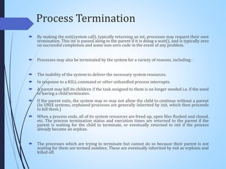Process Termination
 By making the exit(system call), typically returning an int, processes may request their own
termination. This int is passed along to the parent if it is doing a wait(), and is typically zero
on successful completion and some non-zero code in the event of any problem.
 Processes may also be terminated by the system for a variety of reasons, including :
 The inability of the system to deliver the necessary system resources.
 In response to a KILL command or other unhandled process interrupts.
 A parent may kill its children if the task assigned to them is no longer needed i.e. if the need
of having a child terminates.
 If the parent exits, the system may or may not allow the child to continue without a parent
(In UNIX systems, orphaned processes are generally inherited by init, which then proceeds
to kill them.)
 When a process ends, all of its system resources are freed up, open files flushed and closed,
etc. The process termination status and execution times are returned to the parent if the
parent is waiting for the child to terminate, or eventually returned to init if the process
already became an orphan.
 The processes which are trying to terminate but cannot do so because their parent is not
waiting for them are termed zombies. These are eventually inherited by init as orphans and
killed off.
 