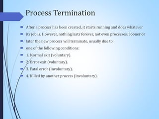 Process Termination
 After a process has been created, it starts running and does whatever
 its job is. However, nothing lasts forever, not even processes. Sooner or
 later the new process will terminate, usually due to
 one of the following conditions:
 1. Normal exit (voluntary).
 2. Error exit (voluntary).
 3. Fatal error (involuntary).
 4. Killed by another process (involuntary).
 