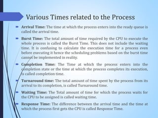Various Times related to the Process
 Arrival Time: The time at which the process enters into the ready queue is
called the arrival time.
 Burst Time: The total amount of time required by the CPU to execute the
whole process is called the Burst Time. This does not include the waiting
time. It is confusing to calculate the execution time for a process even
before executing it hence the scheduling problems based on the burst time
cannot be implemented in reality.
 Completion Time: The Time at which the process enters into the
completion state or the time at which the process completes its execution,
is called completion time.
 Turnaround time: The total amount of time spent by the process from its
arrival to its completion, is called Turnaround time.
 Waiting Time: The Total amount of time for which the process waits for
the CPU to be assigned is called waiting time.
 Response Time: The difference between the arrival time and the time at
which the process first gets the CPU is called Response Time.
 
