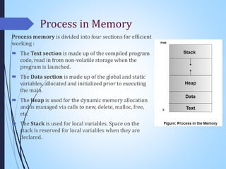 Process in Memory
Process memory is divided into four sections for efficient
working :
 The Text section is made up of the compiled program
code, read in from non-volatile storage when the
program is launched.
 The Data section is made up of the global and static
variables, allocated and initialized prior to executing
the main.
 The Heap is used for the dynamic memory allocation
and is managed via calls to new, delete, malloc, free,
etc.
 The Stack is used for local variables. Space on the
stack is reserved for local variables when they are
declared.
 