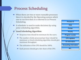 Process Scheduling
 When there are two or more runnable processes
then it is decided by the Operating system which
one to run first then it is referred to as Process
Scheduling.
 A scheduler is used to make decisions by using
some scheduling algorithm.
 Good Scheduling Algorithm:
 Response time should be minimum for the users.
 The number of jobs processed per hour should be
maximum i.e Good scheduling algorithm should give
maximum throughput.
 The utilization of the CPU should be 100%.
 Each process should get a fair share of the CPU.
 