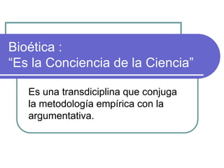 Bioética :
“Es la Conciencia de la Ciencia”
Es una transdiciplina que conjuga
la metodología empírica con la
argumentativa.
 
